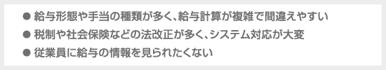 ● 給与形態や手当の種類が多く、給料計算が複雑で間違えやすい ● 税制や社会保険などの法改正が多く、システム対応が大変 ● 従業員に給与の情報を見られたくない